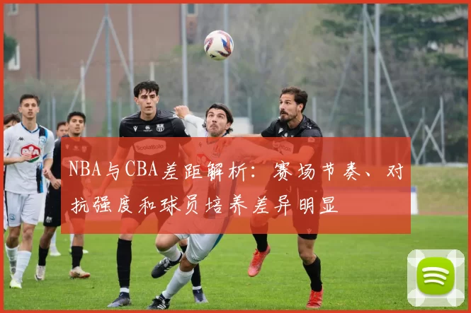 NBA与CBA差距解析：赛场节奏、对抗强度和球员培养差异明显