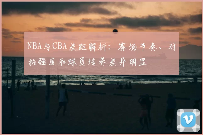 NBA与CBA差距解析：赛场节奏、对抗强度和球员培养差异明显
