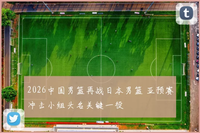 2026中国男篮再战日本男篮 亚预赛冲击小组头名关键一役