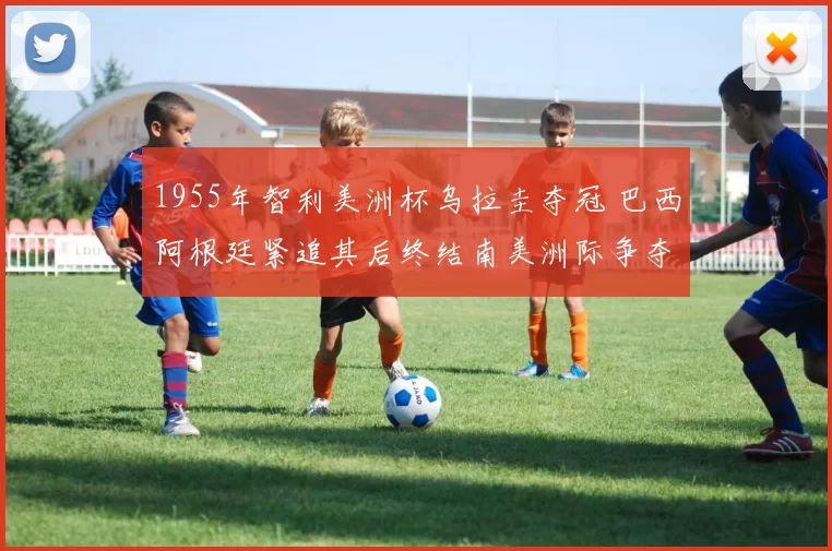 1955年智利美洲杯乌拉圭夺冠 巴西阿根廷紧追其后终结南美洲际争夺
