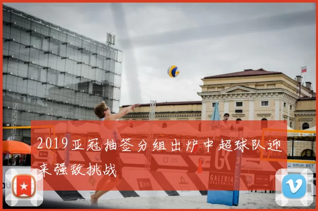 2019亚冠抽签分组出炉中超球队迎来强敌挑战