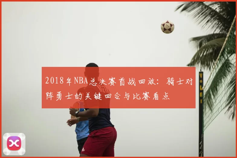 2018年NBA总决赛首战回放：骑士对阵勇士的关键回合与比赛看点