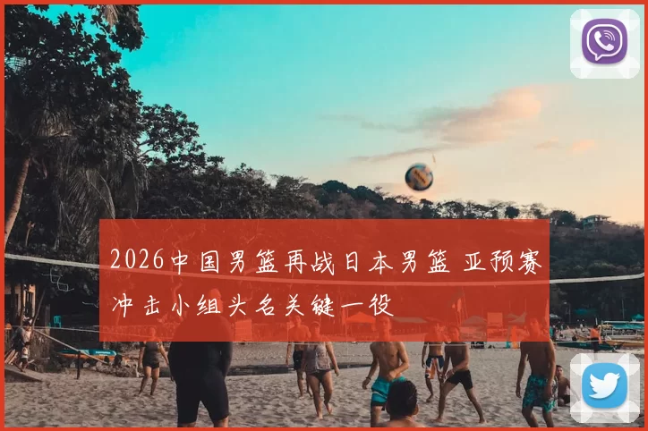 2026中国男篮再战日本男篮 亚预赛冲击小组头名关键一役