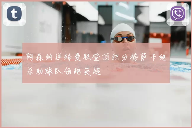 阿森纳逆转曼联登顶积分榜萨卡绝杀助球队领跑英超