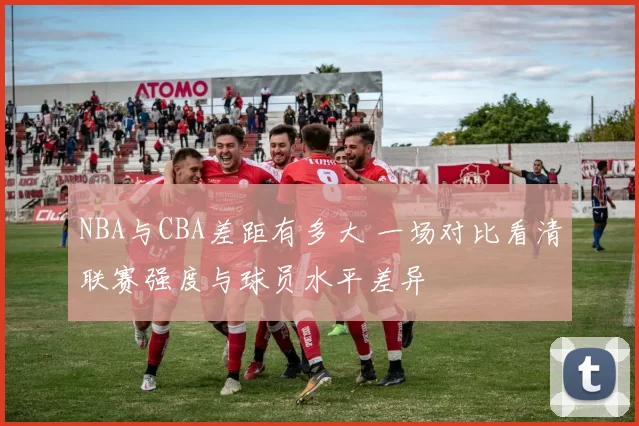 NBA与CBA差距有多大 一场对比看清联赛强度与球员水平差异