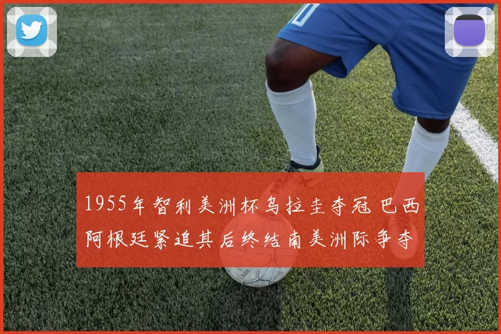 1955年智利美洲杯乌拉圭夺冠 巴西阿根廷紧追其后终结南美洲际争夺