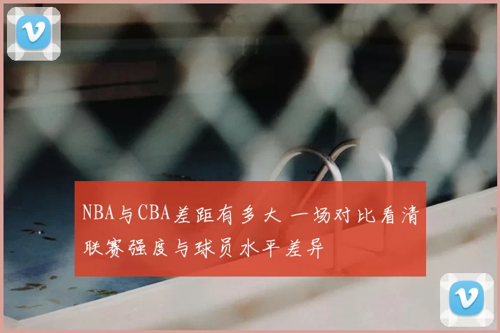 NBA与CBA差距有多大 一场对比看清联赛强度与球员水平差异