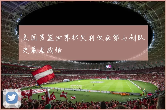 美国男篮世界杯失利仅获第七创队史最差战绩