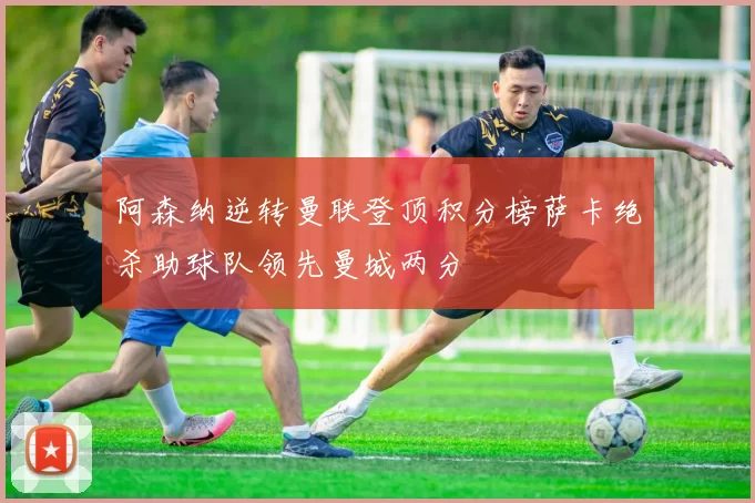 阿森纳逆转曼联登顶积分榜萨卡绝杀助球队领先曼城两分