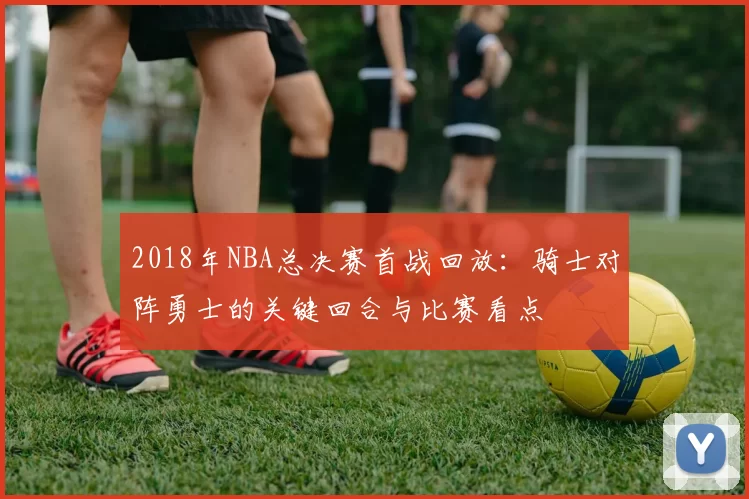 2018年NBA总决赛首战回放：骑士对阵勇士的关键回合与比赛看点