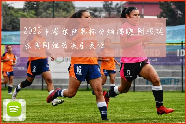 2022卡塔尔世界杯分组揭晓 阿根廷法国同组对决引关注