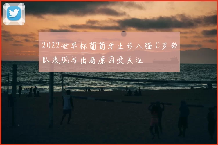 2022世界杯葡萄牙止步八强 C罗带队表现与出局原因受关注