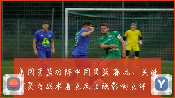 美国男篮对阵中国男篮 赛况、关键球员与战术看点及出线影响点评