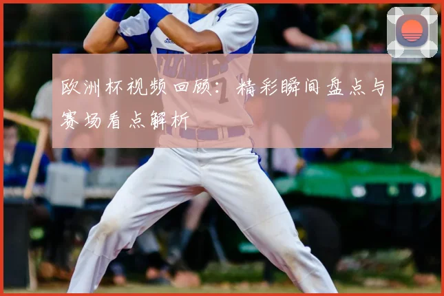 欧洲杯视频回顾:精彩瞬间盘点与赛场看点解析