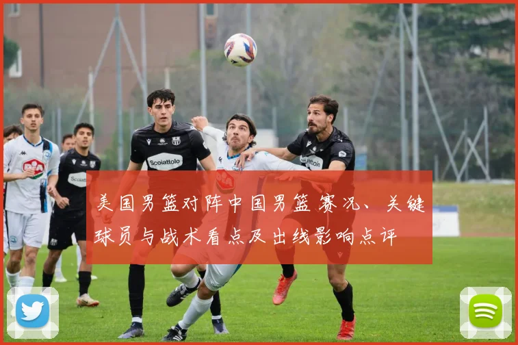 美国男篮对阵中国男篮 赛况、关键球员与战术看点及出线影响点评