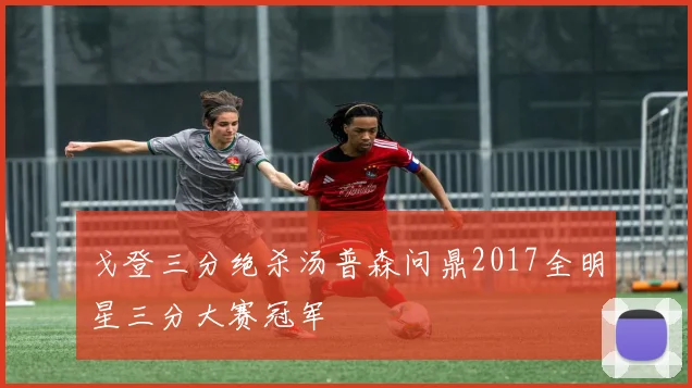 戈登三分绝杀汤普森问鼎2017全明星三分大赛冠军
