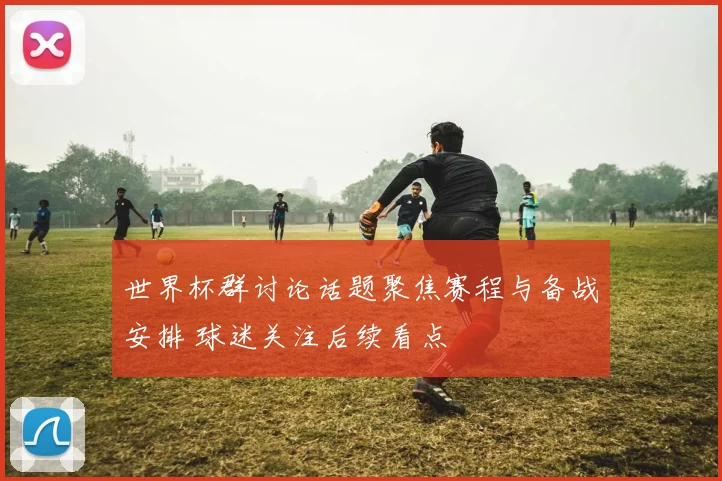 世界杯群讨论话题聚焦赛程与备战安排 球迷关注后续看点