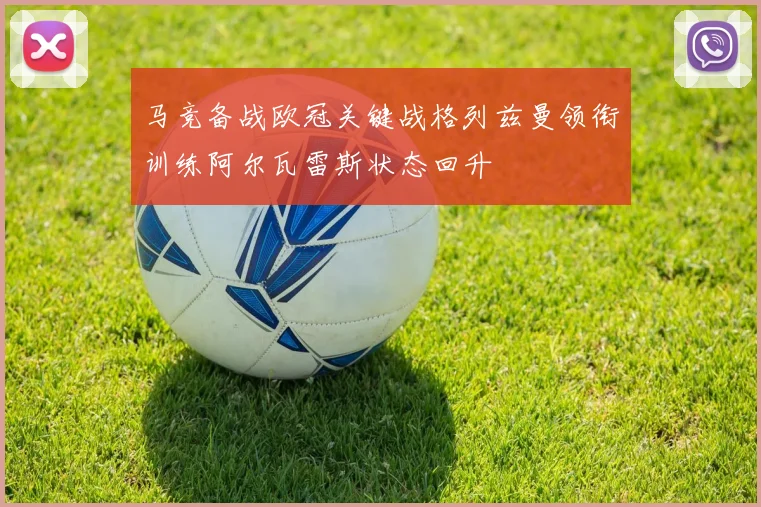 马竞备战欧冠关键战格列兹曼领衔训练阿尔瓦雷斯状态回升