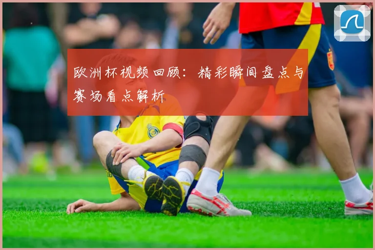 欧洲杯视频回顾：精彩瞬间盘点与赛场看点解析